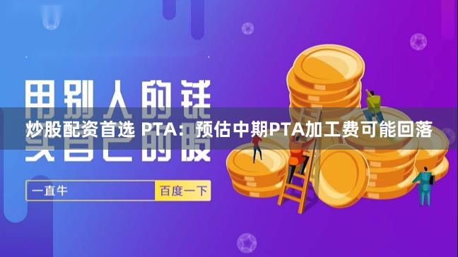 炒股配资首选 PTA：预估中期PTA加工费可能回落