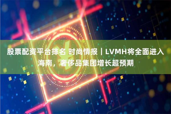 股票配资平台排名 时尚情报｜LVMH将全面进入海南，奢侈品集团增长超预期