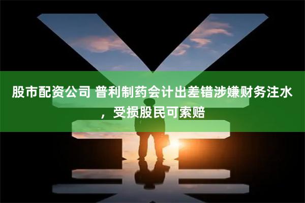 股市配资公司 普利制药会计出差错涉嫌财务注水，受损股民可索赔