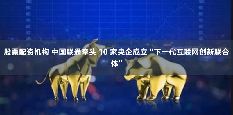 股票配资机构 中国联通牵头 10 家央企成立“下一代互联网创新联合体”