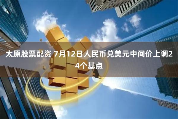 太原股票配资 7月12日人民币兑美元中间价上调24个基点