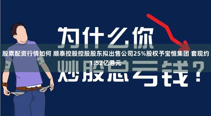 股票配资行情如何 顺泰控股控股股东拟出售公司25%股权予宝恒集团 套现约1.52亿港元