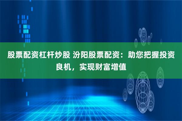 股票配资杠杆炒股 汾阳股票配资：助您把握投资良机，实现财富增值