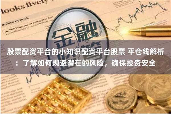 股票配资平台的小知识配资平台股票 平仓线解析：了解如何规避潜在的风险，确保投资安全