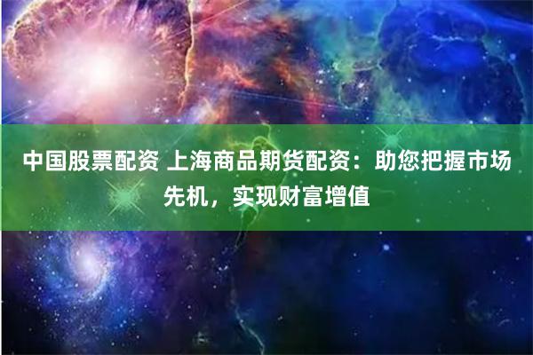 中国股票配资 上海商品期货配资：助您把握市场先机，实现财富增值