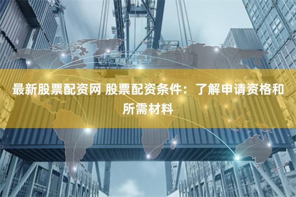 最新股票配资网 股票配资条件：了解申请资格和所需材料