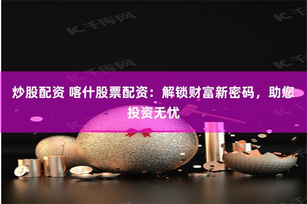 炒股配资 喀什股票配资：解锁财富新密码，助您投资无忧