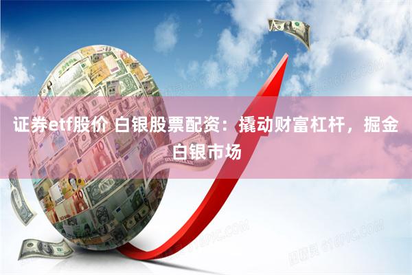 证券etf股价 白银股票配资：撬动财富杠杆，掘金白银市场