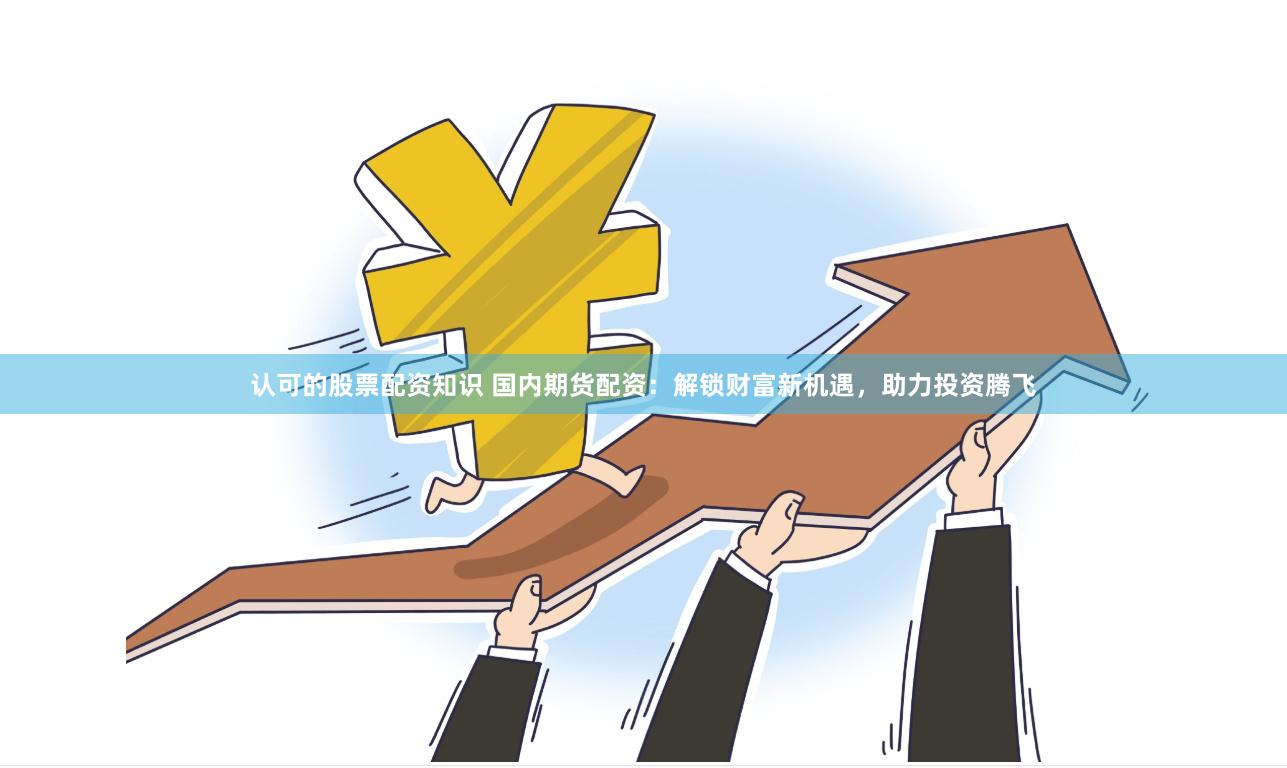 认可的股票配资知识 国内期货配资：解锁财富新机遇，助力投资腾飞