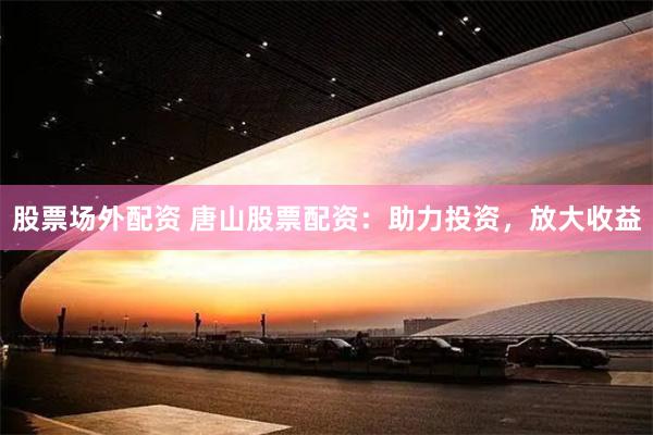 股票场外配资 唐山股票配资：助力投资，放大收益