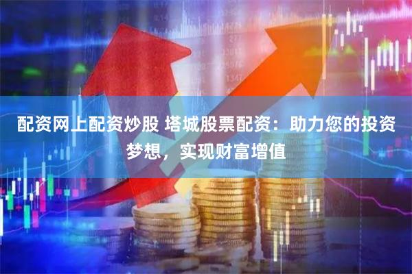 配资网上配资炒股 塔城股票配资：助力您的投资梦想，实现财富增值
