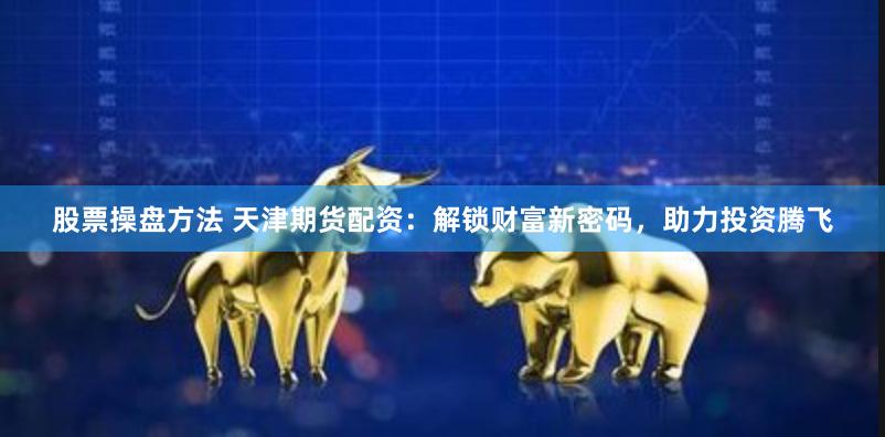 股票操盘方法 天津期货配资：解锁财富新密码，助力投资腾飞