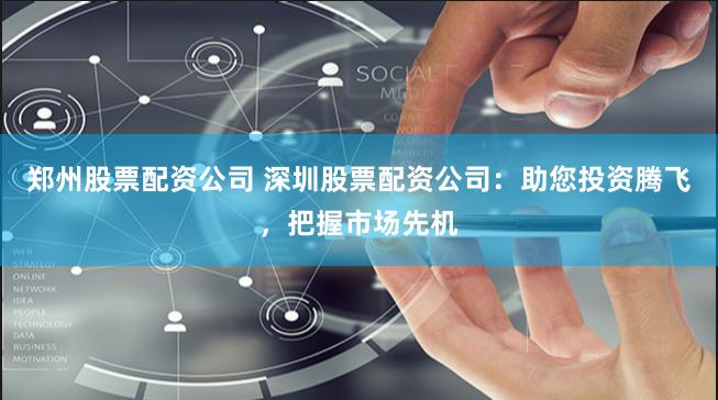 郑州股票配资公司 深圳股票配资公司：助您投资腾飞，把握市场先机