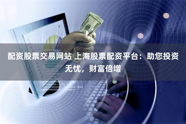 配资股票交易网站 上海股票配资平台：助您投资无忧，财富倍增