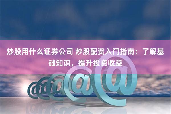炒股用什么证券公司 炒股配资入门指南：了解基础知识，提升投资收益