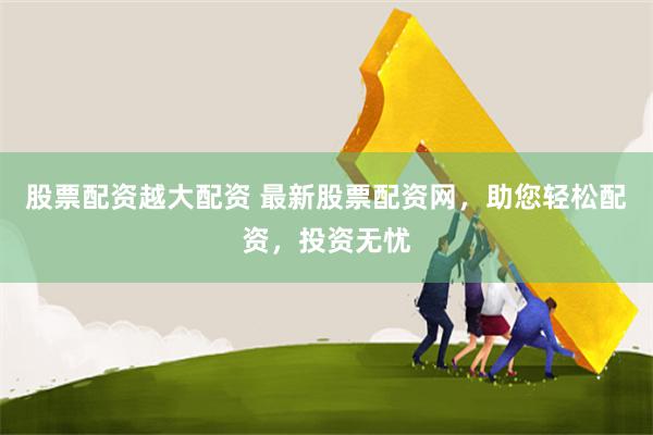 股票配资越大配资 最新股票配资网，助您轻松配资，投资无忧