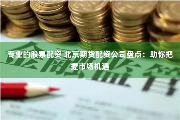 专业的股票配资 北京期货配资公司盘点：助你把握市场机遇