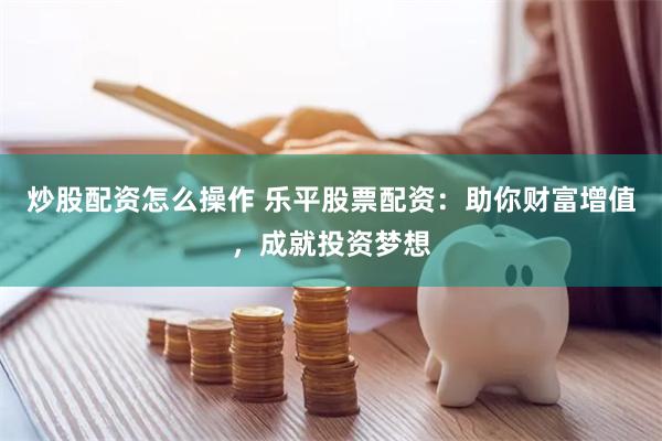 炒股配资怎么操作 乐平股票配资：助你财富增值，成就投资梦想